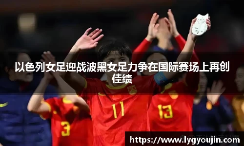 以色列女足迎战波黑女足力争在国际赛场上再创佳绩